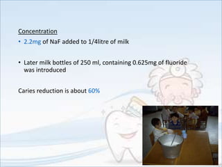 Concentration
• 2.2mg of NaF added to 1/4litre of milk
• Later milk bottles of 250 ml, containing 0.625mg of fluoride
was introduced
Caries reduction is about 60%
 