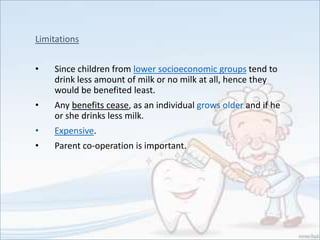 Limitations
• Since children from lower socioeconomic groups tend to
drink less amount of milk or no milk at all, hence they
would be benefited least.
• Any benefits cease, as an individual grows older and if he
or she drinks less milk.
• Expensive.
• Parent co-operation is important.
 