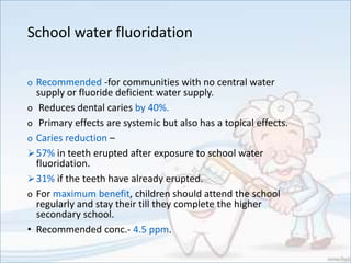 School water fluoridation
o Recommended -for communities with no central water
supply or fluoride deficient water supply.
o Reduces dental caries by 40%.
o Primary effects are systemic but also has a topical effects.
o Caries reduction –
57% in teeth erupted after exposure to school water
fluoridation.
31% if the teeth have already erupted.
o For maximum benefit, children should attend the school
regularly and stay their till they complete the higher
secondary school.
• Recommended conc.- 4.5 ppm.
 