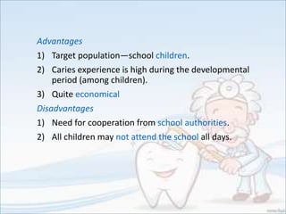 Advantages
1) Target population—school children.
2) Caries experience is high during the developmental
period (among children).
3) Quite economical
Disadvantages
1) Need for cooperation from school authorities.
2) All children may not attend the school all days.
 