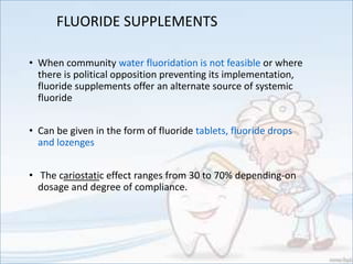 FLUORIDE SUPPLEMENTS
• When community water fluoridation is not feasible or where
there is political opposition preventing its implementation,
fluoride supplements offer an alternate source of systemic
fluoride
• Can be given in the form of fluoride tablets, fluoride drops
and lozenges
• The cariostatic effect ranges from 30 to 70% depending-on
dosage and degree of compliance.
 