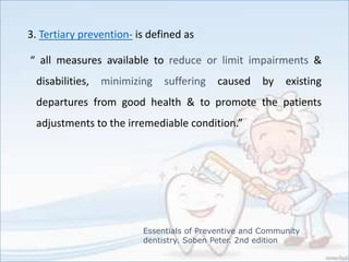 3. Tertiary prevention- is defined as
“ all measures available to reduce or limit impairments &
disabilities, minimizing suffering caused by existing
departures from good health & to promote the patients
adjustments to the irremediable condition.”
Essentials of Preventive and Community
dentistry. Soben Peter. 2nd edition
 