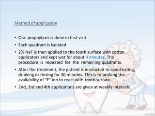 Method of application
• Oral prophylaxis is done in first visit.
• Each quadrant is isolated
• 2% NaF is then applied to the tooth surface with cotton
applicators and kept wet for about 4 minutes. The
procedure is repeated for the remaining quadrants.
• After the treatment, the patient is instructed to avoid eating,
drinking or rinsing for 30 minutes. This is to prolong the
availability of "F" ion to react with tooth surface.
• 2nd, 3rd and 4th applications are given at weekly intervals
 