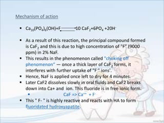 Mechanism of action
 Ca10(PO4)6(OH)+F 10 CaF2+6PO4 +20H-
 As a result of this reaction, the principal compound formed
is CaF2 and this is due to high concentration of "F" (9000
ppm) in 2% NaF.
 This results in the phenomenon called "choking off
phenomenon“ — once a thick layer of CaF2 forms, it
interferes with further uptake of "F-" ions'.
 Hence, NaF is applied once left to dry for 4 minutes.
 Later CaF2 dissolves slowly in oral fluids and CaF2 breaks
down into Ca+ and ion. This fluoride is in free ionic form.
 CaF => Ca++ + F-
 This " F- " is highly reactive and reacts with HA to form
fluoridated hydroxyapatite.
 