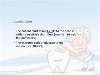 Disadvantages
• The patient must make 4 visits to the dentist
within a relatively short time (weekly intervals
for four weeks).
• The expected caries reduction is not
satisfactory (20-25%)
 