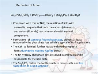 Mechanism of Action
Ca10(PO4)6(OH)2 + 19SnF2 10CaF2 + 6Sn3F3P04 + SnO.H2O
• Compared with that of NaF, the reaction of SnF2 with
enamel is unique in that both the cations (stannous)
and anions (fluoride) react chemically with enamel
components.
• Formations of stannous fluorophosphates, prevent at least
temporarily the phosphate loss which is typical of NaF applications.
• The CaF2 so formed, further reacts with Hydroxyapatite
forms fluoridated Hydroxy Apatite (FHA).
• The tin hydroxy phosphate gets dissolved in oral fluids and is
responsible for metallic taste.
• The Sn3F3P04 makes the tooth structure more stable and less
susceptible to acid dissolution
 