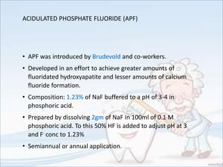 ACIDULATED PHOSPHATE FLUORIDE (APF)
• APF was introduced by Brudevold and co-workers.
• Developed in an effort to achieve greater amounts of
fluoridated hydroxyapatite and lesser amounts of calcium
fluoride formation.
• Composition: 1.23% of NaF buffered to a pH of 3-4 in
phosphoric acid.
• Prepared by dissolving 2gm of NaF in 100ml of 0.1 M
phosphoric acid. To this 50% HF is added to adjust pH at 3
and F- conc to 1.23%
• Semiannual or annual application.
 