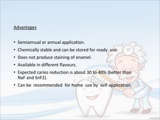 Advantages
• Semiannual or annual application.
• Chemically stable and can be stored for ready use.
• Does not produce staining of enamel.
• Available in different flavours.
• Expected caries reduction is about 30 to 40% (better than
NaF and SnF2).
• Can be recommended for home use by self-application.
 