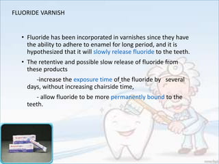 FLUORIDE VARNISH
• Fluoride has been incorporated in varnishes since they have
the ability to adhere to enamel for long period, and it is
hypothesized that it will slowly release fluoride to the teeth.
• The retentive and possible slow release of fluoride from
these products
-increase the exposure time of the fluoride by several
days, without increasing chairside time,
- allow fluoride to be more permanently bound to the
teeth.
 