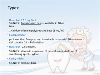 Types:
• Duraphat: 22.6 mg F/ml.
5% NaF in Colophonium base—available in 10 ml
tube.
1% difluorisilane in polyurethane base (1 mg/ml)
• Fluorprotector
pH lower than Duraphat and is available in box with 20 vials—each
vial contains 0.4 ml of solution.
• Duraflour : 22.6 mg/ml.
5% NaF in.alcoholic suspension of natural resins. Addition of
sweetening agent—xylitol.
• Cavity shield:
5% NaF in resinous base.
 