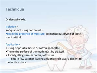 Technique
Oral prophylaxis.
Isolation –
•of quadrant using cotton rolls.
•set in the presence of moisture, so meticulous drying of teeth
is not critical.
Application-
• using disposable brush or cotton applicator.
•The entire surface of the teeth must be treated.
• Avoid getting varnish on the soft tissue.
Sets in few seconds leaving a fluoride rich layer adjacent to
the tooth surface.
 