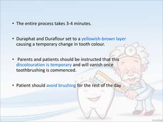 • The entire process takes 3-4 minutes.
• Duraphat and Duraflour set to a yellowish-brown layer
causing a temporary change in tooth colour.
• Parents and patients should be instructed that this
discolouration is temporary and will vanish once
toothbrushing is commenced.
• Patient should avoid brushing for the rest of the day
 