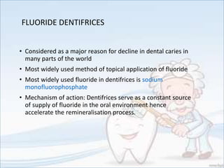 FLUORIDE DENTIFRICES
• Considered as a major reason for decline in dental caries in
many parts of the world
• Most widely used method of topical application of fluoride
• Most widely used fluoride in dentifrices is sodium
monofluorophosphate
• Mechanism of action: Dentifrices serve as a constant source
of supply of fluoride in the oral environment hence
accelerate the remineralisation process.
 