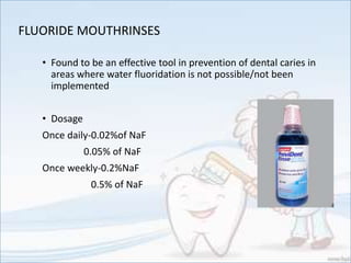 FLUORIDE MOUTHRINSES
• Found to be an effective tool in prevention of dental caries in
areas where water fluoridation is not possible/not been
implemented
• Dosage
Once daily-0.02%of NaF
0.05% of NaF
Once weekly-0.2%NaF
0.5% of NaF
 