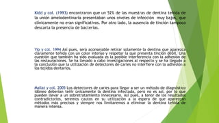 Kidd y col. (1993) encontraron que un 52% de las muestras de dentina teñida de
la unión amelodentinaria presentaban unos niveles de infección muy bajos, que
clínicamente no eran significativos. Por otro lado, la ausencia de tinción tampoco
descarta la presencia de bacterias.
Yip y col. 1994 Así pues, será aconsejable retirar solamente la dentina que aparezca
claramente teñida con un color intenso y respetar la que presenta tinción débil. Una
cuestión que también ha sido evaluada es la posible interferencia con la adhesión de
las restauraciones. Se ha llevado a cabo investigaciones al respecto y se ha llegado a
la conclusión que la utilización de detectores de caries no interfiere con la adhesión a
los tejidos dentarios.
Mallat y col. 2005 Los detectores de caries para llegar a ser un método de diagnóstico
idóneo deberían teñir únicamente la dentina infectada, pero no es así, por lo que
pueden llevar a un sobretratamiento innecesario. Así pues, a tenor de los resultados
contradictorios, seremos cautos en su utilización a la espera de que aparezcan
métodos más precisos y siempre nos limitaremos a eliminar la dentina teñida de
manera intensa.
 