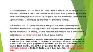 Shabzendedar y col (2011) Utilizando los métodos quimio-mecánica y de tinción para la
eliminación de la caries no tuvo ningún efecto más perjudicial sobre la permeabilidad de la
técnica convencional. Sin embargo, la caries de colorante de detección para la eliminación de
la caries puede ser más perjudicial que el método quimio-mecánico
Un estudio publicado en The Journal of Clinical Pediatric Dentistry en el 2000 (Azza A. El-
Housseiny), evaluaba el efecto del colorante en el grabado ácido y adhesión del material
restaurador en la preparación cavitaria de 108 piezas dentarias. Concluyeron que no afectaba
significativamente la adhesión de las compositas ni a dentina ni a esmalte.
Akbari y col (2012) determinó la asociación entre el láser DIAGNOdent y la caries tinte detector en
la detección de la caries restantes en cavidades de restauración. El uso de dispositivo de
fluorescencia láser puede proporcionar resultados que son más consistentes con el
examen táctil, mientras que confíar en colorante detector de caries puede causar la
eliminación excesiva de tejido del diente, y por lo tanto aumentar el riesgo de exposición
pulpa
 