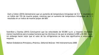 Zach y Cohen (2010) demostraron que un aumento de temperatura intrapulpar de 5,5 °C resultaba en
un índice del 15% de muerte pulpar, mientras que un aumento de temperatura intrapulpar de 11°C
resultaba en un índice de muerte pulpar del 60%
Swerdlow y Stanley (2012) Concluyeron que las velocidades de 50.000 r.p.m. y mayores resultaban
menos traumáticas para la pulpa humana que las técnicas en las que se emplean 6.000 a 20.000 r.p.m.
sin embargo hacen notar que el valor de los refrigerantes se hace más significativo a velocidades
mayores.
Walton Endodoncia Principios y Práctica. Editorial McGraw -Hill Interamericana 2000
 