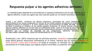 Respuesta pulpar a los agentes adhesivos dentales
La vitalidad pulpar depende de la severidad de la respuesta inflamatoria que ha sido inducida por el
agente adhesivo, lo que nos sugiere que esta reacción puede ser un evento reversible o irreversible.
Jontell y col (2010) evaluaron los efectos citotoxicos, provocados por cierto componentes no
polimerizados de las resinas compuestas en función de las células pulpares accesorias en la proliferación
mitogénica-inducia en linfocitos T. el autor reportó estas concentraciones de UDMA, BIS-GMA, TEGDMA Y
bis-fenol A promovía la inhibicio de las células pulpares accesorias. Al evaluar efectos citotoxicos de
algunos sistemas adhesivos se vio que tanto el componente acido, como el no ácido de estas resinas no
polimerizadas eran responsables de grandes efectos cioplasmaticos similares a los odontoblastos. El autor
demostró que el ranking de toxicidad de los componentes adhesivos dentarios era:
BIS>GMA>UDMA>TEGDMA>HEMA. LUEGO DE EXPOSICIONES DE 24 Y 72 HORAS.
Torabinejad y cols. (2013) mostraron que los estímulos químicos, mecánicos o bacterianos que irritan la
pulpa dental generan alteraciones inflamatorias en el mismo; mientras que las injurias moderadas de
corta duración, causan daño reversible y el tejido se recupera; en contraste con las injurias severas o
persistentes en el tejido pulpar, que originan pulpitis irreversible y su posterior necrosis.
 