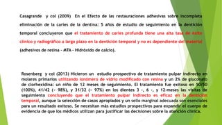 Casagrande y col (2009) En el Efecto de las restauraciones adhesivas sobre incompleta
eliminación de la caries de la dentina: 5 años de estudio de seguimiento en la dentición
temporal concluyeron que el tratamiento de caries profunda tiene una alta tasa de éxito
clínico y radiográfico a largo plazo en la dentición temporal y no es dependiente del material
(adhesivos de resina – MTA – Hidróxido de calcio).
Rosenberg y col (2013) Hicieron un estudio prospectivo de tratamiento pulpar indirecto en
molares primarios utilizando ionómero de vidrio modificado con resina y un 2% de gluconato
de clorhexidina: un niño de 12 meses de seguimiento. El tratamiento fue exitoso en 50/50
(100%), 41/42 (~ 98%), y 31/32 (~ 97%) en los dientes 3 -, 6 -, y 12-meses las visitas de
seguimiento concluyendo que el tratamiento pulpar indirecto es eficaz en la dentición
temporal, aunque la selección de casos apropiados y un sello marginal adecuada son esenciales
para un resultado exitoso. Se necesitan más estudios prospectivos para expandir el cuerpo de
evidencia de que los médicos utilizan para justificar las decisiones sobre la atención clínica.
 