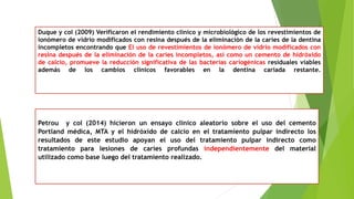 Duque y col (2009) Verificaron el rendimiento clínico y microbiológico de los revestimientos de
ionómero de vidrio modificados con resina después de la eliminación de la caries de la dentina
incompletos encontrando que El uso de revestimientos de ionómero de vidrio modificados con
resina después de la eliminación de la caries incompletos, así como un cemento de hidróxido
de calcio, promueve la reducción significativa de las bacterias cariogénicas residuales viables
además de los cambios clínicos favorables en la dentina cariada restante.
Petrou y col (2014) hicieron un ensayo clínico aleatorio sobre el uso del cemento
Portland médica, MTA y el hidróxido de calcio en el tratamiento pulpar indirecto los
resultados de este estudio apoyan el uso del tratamiento pulpar indirecto como
tratamiento para lesiones de caries profundas independientemente del material
utilizado como base luego del tratamiento realizado.
 