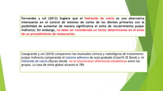 Casagrande y col (2010) compararon los resultados clínicos y radiológicos de tratamiento
pulpar indirecto comparando el sistema adhesivo de auto-grabado (Clearfil SE Bond) y el
hidróxido de calcio (Dycal) donde no se encontraron diferencias estadísticas entre los
grupos. La tasa de éxito global alcanzó el 78%
Fernandes y col (2013) Sugiere que el hidróxido de calcio es una alternativa
interesante en el control de lesiones de caries de los dientes primarios con la
posibilidad de aumentar de manera significativa el éxito de recubrimiento pulpar
indirecto; Sin embargo, no debe ser considerada un factor determinante en el éxito
de un procedimiento de restauración.
 