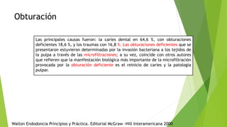 Obturación
Las principales causas fueron: la caries dental en 64,6 %, con obturaciones
deficientes 18,6 %, y los traumas con 16,8 %. Las obturaciones deficientes que se
presentaron estuvieron determinadas por la invasión bacteriana a los tejidos de
la pulpa a través de las microfiltraciones; a su vez, coincide con otros autores
que refieren que la manifestación biológica más importante de la microfiltración
provocada por la obturación deficiente es el reinicio de caries y la patología
pulpar.
Walton Endodoncia Principios y Práctica. Editorial McGraw -Hill Interamericana 2000
 