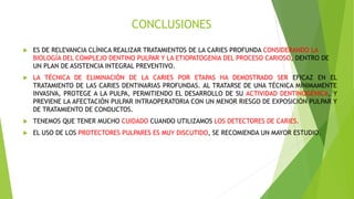 CONCLUSIONES
 ES DE RELEVANCIA CLÍNICA REALIZAR TRATAMIENTOS DE LA CARIES PROFUNDA CONSIDERANDO LA
BIOLOGÍA DEL COMPLEJO DENTINO PULPAR Y LA ETIOPATOGENIA DEL PROCESO CARIOSO, DENTRO DE
UN PLAN DE ASISTENCIA INTEGRAL PREVENTIVO.
 LA TÉCNICA DE ELIMINACIÓN DE LA CARIES POR ETAPAS HA DEMOSTRADO SER EFICAZ EN EL
TRATAMIENTO DE LAS CARIES DENTINARIAS PROFUNDAS. AL TRATARSE DE UNA TÉCNICA MÍNIMAMENTE
INVASIVA, PROTEGE A LA PULPA, PERMITIENDO EL DESARROLLO DE SU ACTIVIDAD DENTINOGÉNICA, Y
PREVIENE LA AFECTACIÓN PULPAR INTRAOPERATORIA CON UN MENOR RIESGO DE EXPOSICIÓN PULPAR Y
DE TRATAMIENTO DE CONDUCTOS.
 TENEMOS QUE TENER MUCHO CUIDADO CUANDO UTILIZAMOS LOS DETECTORES DE CARIES.
 EL USO DE LOS PROTECTORES PULPARES ES MUY DISCUTIDO, SE RECOMIENDA UN MAYOR ESTUDIO.
 