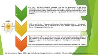 Barrancos Mooney J y col (2006) operatoria dental: integración clínica. 4ta edición. Editorial médica Panamericana; Buenos Aires.
.
• En 1940, se dio la siguiente definición, que era una enfermedad de los tejidos
calcificados del diente, provocada por ácidos que resultan de la acción de los
microorganismos sobre los hidratos de carbono. Que su mecanismo se caracteriza por la
descalcificación de la sustancia inorgánica y seguida de la desintegración de la sustancia
orgánica.
.
• 1960, keyes, Gordon y Fitzgerald definieron que dependía de tres factores principales,
el factor microrganismo, que en presencia de un factor sustrato, logra afectar a un factor
diente. König agrego el factor tiempo.
.
• Otros autores lo definen como la descomposición molecular de los tejidos duros del diente
que involucra un proceso histoquímica bacteriano, el cual termina con la descalcificación y
disolución progresiva de los materiales inorgánicos y desintegración de su matriz
orgánica.
• http://www.monografias.com/trabajos47/caries-dental/caries-dental.shtml#ixzz34Cs1MI4X
 