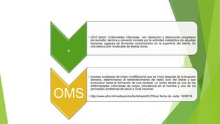 .
• 2012 Zerón, Enfermedad infecciosa con disolución y destrucción progresiva
del esmalte, dentina y cemento iniciada por la actividad metabólica de aquellas
bacterias capaces de fermentar carbohidratos en la superficie del diente. Es
una destrucción localizada de tejidos duros.
OMS
• proceso localizado de origen multifactorial que se inicia después de la erupción
dentaria, determinando el reblandecimiento del tejido duro del diente y que
evoluciona hasta la formación de una cavidad. La caries dental es una de las
enfermedades infecciosas de mayor prevalencia en el hombre y uno de los
principales problemas de salud a nivel nacional.
• http://www.who.int/mediacentre/factsheets/fs318/es/ fecha de visita: 16/06/14
 