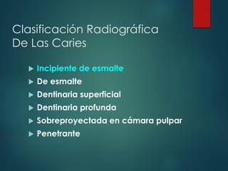  Incipiente de esmalte
 De esmalte
 Dentinaria superficial
 Dentinaria profunda
 Sobreproyectada en cámara pulpar
 Penetrante
Clasificación Radiográfica
De Las Caries
 