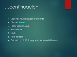 …continuación
 Lesiones múltiples generalmente
 Dientes vitales
 Fases secuenciales
1.- Radiolúcida
2.- Mixta
3.- Radiopaca
 Cápsula radiolúcida que la separa del hueso
 