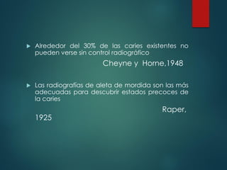  Alrededor del 30% de las caries existentes no
pueden verse sin control radiográfico
Cheyne y Horne,1948
 Las radiografías de aleta de mordida son las más
adecuadas para descubrir estados precoces de
la caries
Raper,
1925
 
