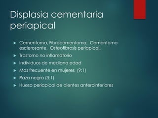 Displasia cementaria
periapical
 Cementoma, Fibrocementoma, Cementoma
esclerosante, Osteofibrosis periapical.
 Trastorno no inflamatorio
 Individuos de mediana edad
 Mas frecuente en mujeres (9:1)
 Raza negra (3:1)
 Hueso periapical de dientes anteroinferiores
 