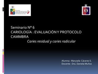 Seminario N° 6
CARIOLOGÍA : EVALUACIÓNY PROTOCOLO
CAMMBRA
Caries residual y caries radicular
Alumna : Marysela Cáceres S.
Docente : Dra. Daniela Muñoz
 