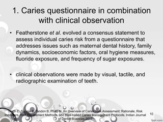 1. Caries questionnaire in combination
with clinical observation
• Featherstone et al. evolved a consensus statement to
assess individual caries risk from a questionnaire that
addresses issues such as maternal dental history, family
dynamics, socioeconomic factors, oral hygiene measures,
fluoride exposure, and frequency of sugar exposures.
• clinical observations were made by visual, tactile, and
radiographic examination of teeth.
10
Singh E, Suneja B, Tandon B, Philip N, An Overview of Caries Risk Assessment: Rationale, Risk
Indicators, Risk Assessment Methods, and Risk-based Caries Management Protocols. Indian Journal
of Dental Sciences 2017
 