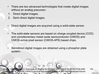• There are two advanced technologies that create digital images
without an analog precursor;
1. Direct digital images.
2. Semi direct digital images.
• Direct digital images are acquired using a solid-state sensor.
• The solid-state sensors are based on charge coupled device (CCD)
and complementary metal oxide semiconductor (CMOS) and
CMOS-active pixel sensor (CMOS-APS) based chips.
• Semidirect digital images are obtained using a phosphor plate
system.
100•Mital P, Mehta N, Saini A, Raisingani D, Sharma M. RECENT ADVANCES IN DETECTION AND
DIAGNOSIS OF DENTAL CARIES. Journal of Evolution of Medical and Dental Sciences/Volume
 