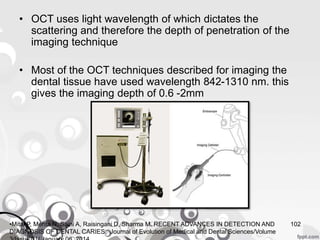 • OCT uses light wavelength of which dictates the
scattering and therefore the depth of penetration of the
imaging technique
• Most of the OCT techniques described for imaging the
dental tissue have used wavelength 842-1310 nm. this
gives the imaging depth of 0.6 -2mm
102•Mital P, Mehta N, Saini A, Raisingani D, Sharma M. RECENT ADVANCES IN DETECTION AND
DIAGNOSIS OF DENTAL CARIES. Journal of Evolution of Medical and Dental Sciences/Volume
 