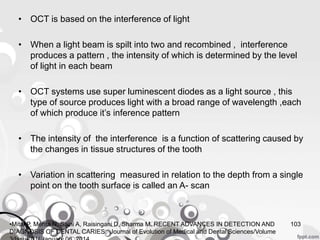 • OCT is based on the interference of light
• When a light beam is spilt into two and recombined , interference
produces a pattern , the intensity of which is determined by the level
of light in each beam
• OCT systems use super luminescent diodes as a light source , this
type of source produces light with a broad range of wavelength ,each
of which produce it’s inference pattern
• The intensity of the interference is a function of scattering caused by
the changes in tissue structures of the tooth
• Variation in scattering measured in relation to the depth from a single
point on the tooth surface is called an A- scan
103•Mital P, Mehta N, Saini A, Raisingani D, Sharma M. RECENT ADVANCES IN DETECTION AND
DIAGNOSIS OF DENTAL CARIES. Journal of Evolution of Medical and Dental Sciences/Volume
 