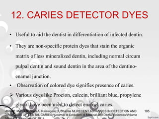 12. CARIES DETECTOR DYES
• Useful to aid the dentist in differentiation of infected dentin.
• They are non-specific protein dyes that stain the organic
matrix of less mineralized dentin, including normal circum
pulpal dentin and sound dentin in the area of the dentino-
enamel junction.
• Observation of colored dye signifies presence of caries.
 Various dyes like Procion, calcein, brilliant blue, propylene
glycol have been used to detect enamel caries.
105•Mital P, Mehta N, Saini A, Raisingani D, Sharma M. RECENT ADVANCES IN DETECTION AND
DIAGNOSIS OF DENTAL CARIES. Journal of Evolution of Medical and Dental Sciences/Volume
 