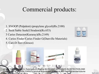 Commercial products:
1. SNOOP (Pulpdent) (propylene glycol)(Rs.2100)
2. Seek/Sable Seek(Ultradent)(Rs.653)
3 Caries Detector(Kuraray)(Rs.2149)
4. Caries Finder/Caries Finder G(Danville Materials)
5. Cari-D-Tect (Gresco)
•Mital P, Mehta N, Saini A, Raisingani D, Sharma M. RECENT ADVANCES IN DETECTION AND
DIAGNOSIS OF DENTAL CARIES. Journal of Evolution of Medical and Dental Sciences/Volume
 