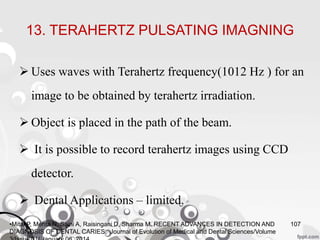 13. TERAHERTZ PULSATING IMAGNING
 Uses waves with Terahertz frequency(1012 Hz ) for an
image to be obtained by terahertz irradiation.
 Object is placed in the path of the beam.
 It is possible to record terahertz images using CCD
detector.
 Dental Applications – limited.
107•Mital P, Mehta N, Saini A, Raisingani D, Sharma M. RECENT ADVANCES IN DETECTION AND
DIAGNOSIS OF DENTAL CARIES. Journal of Evolution of Medical and Dental Sciences/Volume
 