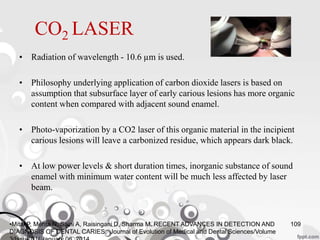CO2 LASER
• Radiation of wavelength - 10.6 µm is used.
• Philosophy underlying application of carbon dioxide lasers is based on
assumption that subsurface layer of early carious lesions has more organic
content when compared with adjacent sound enamel.
• Photo-vaporization by a CO2 laser of this organic material in the incipient
carious lesions will leave a carbonized residue, which appears dark black.
• At low power levels & short duration times, inorganic substance of sound
enamel with minimum water content will be much less affected by laser
beam.
109•Mital P, Mehta N, Saini A, Raisingani D, Sharma M. RECENT ADVANCES IN DETECTION AND
DIAGNOSIS OF DENTAL CARIES. Journal of Evolution of Medical and Dental Sciences/Volume
 