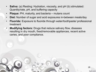 • Saliva: (a) Resting: Hydration, viscosity, and pH (b) stimulated:
Quantity/rate, pH, and buffering capacity
• Plaque: PH, maturity, and bacteria – mutans count
• Diet: Number of sugar and acid exposures in-between meals/day
• Fluoride: Exposure to fluoride through water/toothpaste/ professional
treatment
• Modifying factors: Drugs that reduce salivary flow, diseases
resulting in dry mouth, fixed/removable appliances, recent active
caries, and poor compliance.
28
 