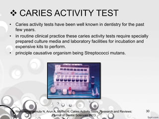  CARIES ACTIVITY TEST
• Caries activity tests have been well known in dentistry for the past
few years.
• in routine clinical practice these caries activity tests require specially
prepared culture media and laboratory facilities for incubation and
expensive kits to perform.
• principle causative organism being Streptococci mutans.
Nemmarugommula N, Arun A, Mythri H. Caries Activity Tests. Research and Reviews:
Journal of Dental Sciences 2013.
30
 