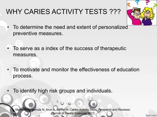 WHY CARIES ACTIVITY TESTS ???
• To determine the need and extent of personalized
preventive measures.
• To serve as a index of the success of therapeutic
measures.
• To motivate and monitor the effectiveness of education
process.
• To identify high risk groups and individuals.
Nemmarugommula N, Arun A, Mythri H. Caries Activity Tests. Research and Reviews:
Journal of Dental Sciences 2013.
 