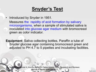 Snyder’s Test
• Introduced by Snyder in 1951.
Measures the rapidity of acid formation by salivary
microorganisms, when a sample of stimulated saliva is
inoculated into glucose agar medium with bromocresol
green as color indicator.
Equipment: Saliva collecting bottles, Paraffin a tube of
Snyder glucose agar containing bromocresol green and
adjusted to PH 4.7 to 5 pipettes and incubating facilities.
Nemmarugommula N, Arun A, Mythri H. Caries Activity Tests. Research and Reviews:
Journal of Dental Sciences 2013.
 