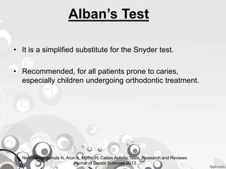 Alban’s Test
• It is a simplified substitute for the Snyder test.
• Recommended, for all patients prone to caries,
especially children undergoing orthodontic treatment.
Nemmarugommula N, Arun A, Mythri H. Caries Activity Tests. Research and Reviews:
Journal of Dental Sciences 2013.
 