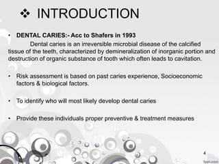  INTRODUCTION
• DENTAL CARIES:- Acc to Shafers in 1993
Dental caries is an irreversible microbial disease of the calcified
tissue of the teeth, characterized by demineralization of inorganic portion and
destruction of organic substance of tooth which often leads to cavitation.
• Risk assessment is based on past caries experience, Socioeconomic
factors & biological factors.
• To identify who will most likely develop dental caries
• Provide these individuals proper preventive & treatment measures
4
 