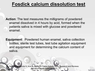 Fosdick calcium dissolution test
Action: The test measures the milligrams of powdered
enamel dissolved in 4 hours by acid, formed when the
patients saliva is mixed with glucose and powdered
enamel.
Equipment: Powdered human enamel, saliva collection
bottles, sterile test tubes, test tube agitation equipment
and equipment for determining the calcium content of
saliva.
Nemmarugommula N, Arun A, Mythri H. Caries Activity Tests. Research and Reviews:
Journal of Dental Sciences 2013.
 