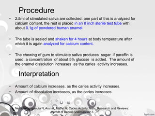 Procedure
• 2.5ml of stimulated saliva are collected, one part of this is analyzed for
calcium content, the rest is placed in an 8 inch sterile test tube with
about 0.1g of powdered human enamel.
• The tube is sealed and shaken for 4 hours at body temperature after
which it is again analyzed for calcium content.
• The chewing of gum to stimulate saliva produces sugar. If paraffin is
used, a concentration of about 5% glucose is added. The amount of
the enamel dissolution increases as the caries activity increases.
Interpretation
• Amount of calcium increases, as the caries activity increases.
• Amount of dissolution increases, as the caries increases.
Nemmarugommula N, Arun A, Mythri H. Caries Activity Tests. Research and Reviews:
Journal of Dental Sciences 2013.
 